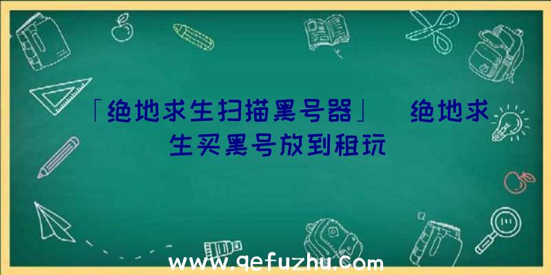 「绝地求生扫描黑号器」|绝地求生买黑号放到租玩